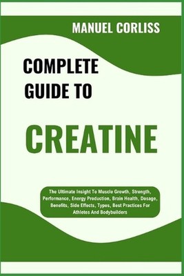 Complete Guide to Creatine: The Ultimate Insight To Muscle Growth, Strength, Per