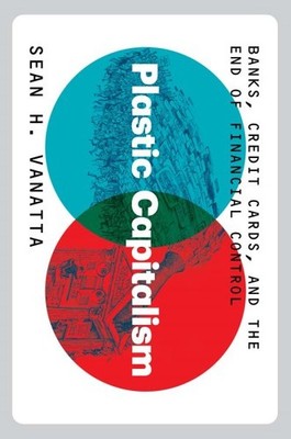 Plastic Capitalism : Banks, Credit Cards, and the End of Financial Control, H...