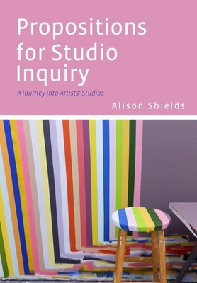 Propositions for Studio Inquiry: A Journey into Artists' Studios by Alison Shiel