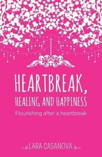 Heartbreak, Healing and Happiness: Flourishing after a heartbreak by Lara Casano