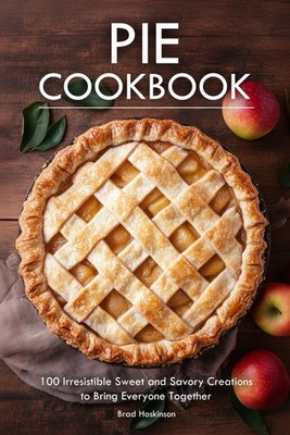 Pie Cookbook: 100 Irresistible Sweet and Savory Creations to Bring Everyone Toge