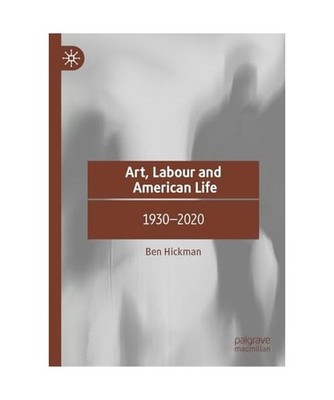 Art, Labour and American Life: 1930-2020: 1930-2020, Hickman, Ben
