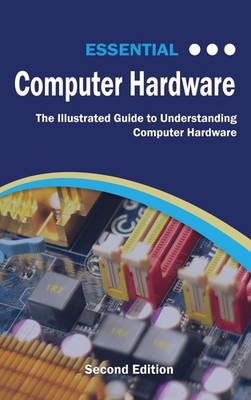 Essential Computer Hardware Second Edition: The Illustrated Guide to Understand,