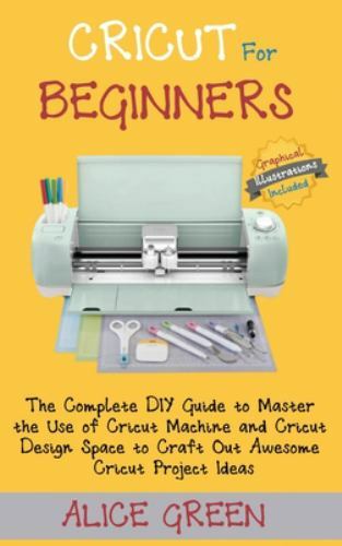 Cricut for Beginners : The Complete DIY Guide to Master the Use of Cricut Machine and Cricut Design Space to Craft Out Awesome Cricut Project Ideas (Graphical Illustrations Included) by Alice Green (2020, Hardcover)