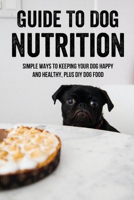 Guide To Dog Nutrition: Simple Ways To Keeping Your Dog Happy And Healthy, Plus