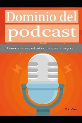 Dominio del podcast: C?mo crear un podcast exitoso para su negocio by C.X. Cruz