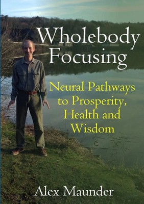Wholebody Focusing Neural Pathways to Prosperity, Health and Wisdom Alex Maunder