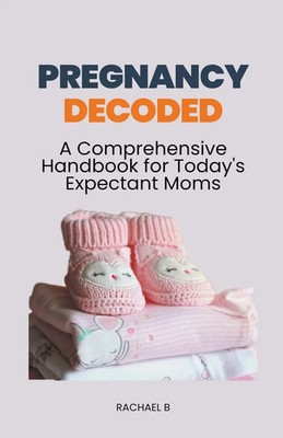 Pregnancy Decoded A Comprehensive Handbook for Today's Expectant Moms Rachael B