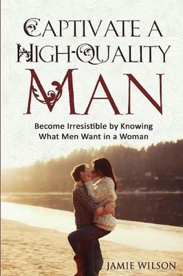 Captivate a High-Quality Man: Become Irresistible by Knowing What Men Want in a 