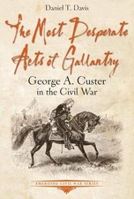 THE MOST DESPERATE ACTS OF GALLANTRY: GEORGE A. CUSTER IN By Daniel Davis *NEW*