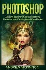 Photoshop: Absolute Beginners Guide To Mastering Photoshop And Creating Worl...