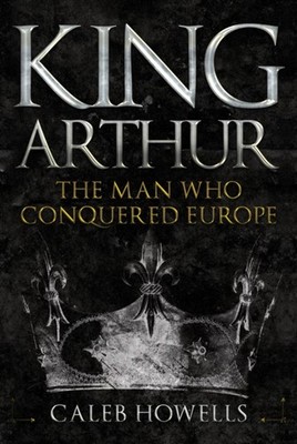 King Arthur The Man Who Conquered Europe by Caleb Howells (Hardback Book)