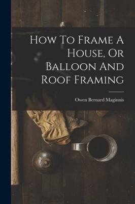 How To Frame A House, Or Balloon And Roof Framing by Maginnis, Owen Bernard
