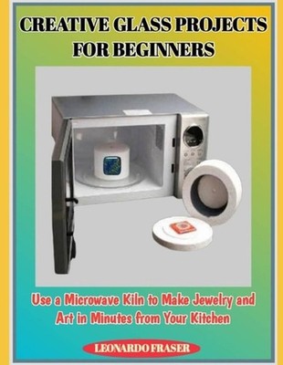 Creative Glass Projects for Beginners: Use a Microwave Kiln to Make Jewelry and 
