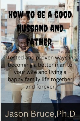 How to be a good husband and father: Tested and proven ways in becoming a better