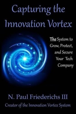Capturing the Innovation Vortex: The System to Grow, Protect and Secure Your Tec
