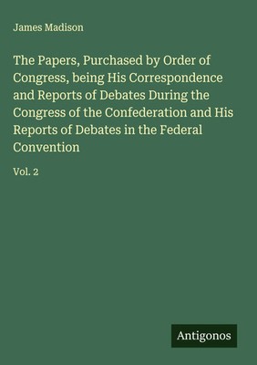James Madison | The Papers, Purchased by Order of Congress, being His...