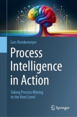 Process Intelligence in Action: Taking Process Mining to the Next Level by Lars