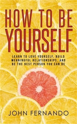 How To Be Yourself: Learn To Love Yourself, Build Meaningful Relationships, And