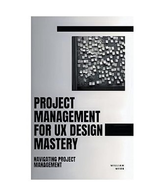 Project Management For UX Design Mastery: Navigating Project Management, Webb, W