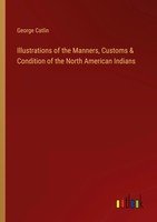 Illustrations Of The Manners, Customs & Condition Of The North American Indians