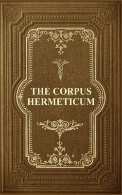 The Corpus Hermeticum: Initiation Into Hermetics, The Hermetica Of Hermes T...