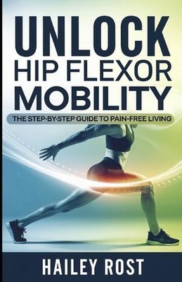 Unlock Hip Flexor Mobility: The Step-by-Step Guide to Pain-Free Living by Hailey
