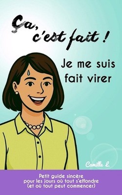 Ca, c'est fait ! Je me suis fait virer.: Petit guide sinc?re pour les jours o? t