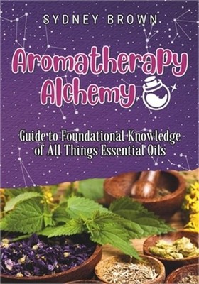 Aromatherapy Alchemy: Guide to Foundational Knowledge of All Things Essential Oi