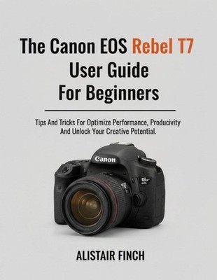 The Canon EOS Rebel T7 User Guide For Beginners: Tips And Tricks For Optimizing 