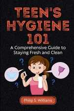 Teen's Hygiene 101: A Comprehensive Guide to Staying Fresh and Clean by Philip S