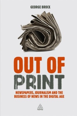 Out Of Print: Newspapers, Journalism And The Business Of News In The Digita...