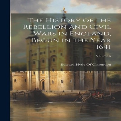The History of the Rebellion and Civil Wars in England Begun in t