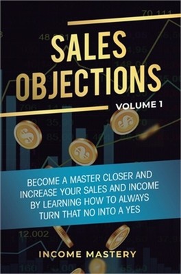 Sales Objections: Become a Master Closer and Increase Your Sales and Income by L