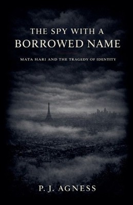 The Spy With a Borrowed Name: Mata Hari and the Tragedy of Identity by P.J. Agne