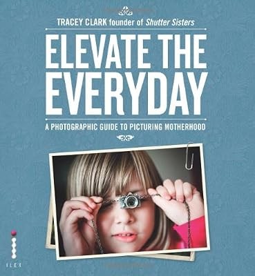 Elevate the Everyday: A Photographic Guide to Picturing Motherhood, Clark, Trace