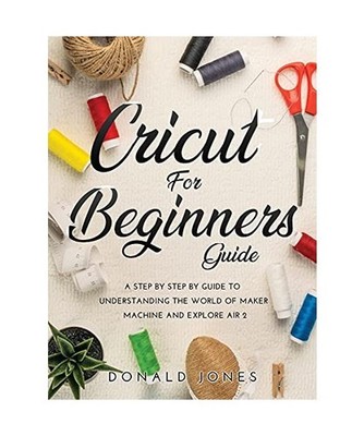 CRICUT FOR BEGINNERS GUIDE: A STEP BY STEP BY GUIDE TO UNDERSTANDING THE WORLD O