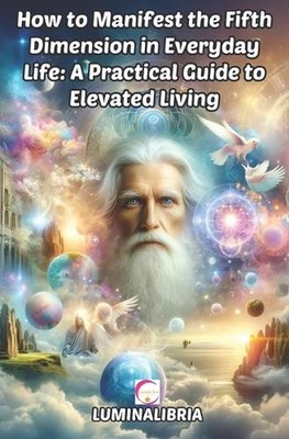 How to Manifest the Fifth Dimension in Everyday Life: A Practical Guide to Eleva
