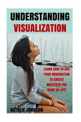 Understanding Visualization: Learn How To Use Your Imagination To Create What Yo