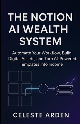 The Notion AI Wealth System: Automate Your Workflow, Build Digital Assets, and T