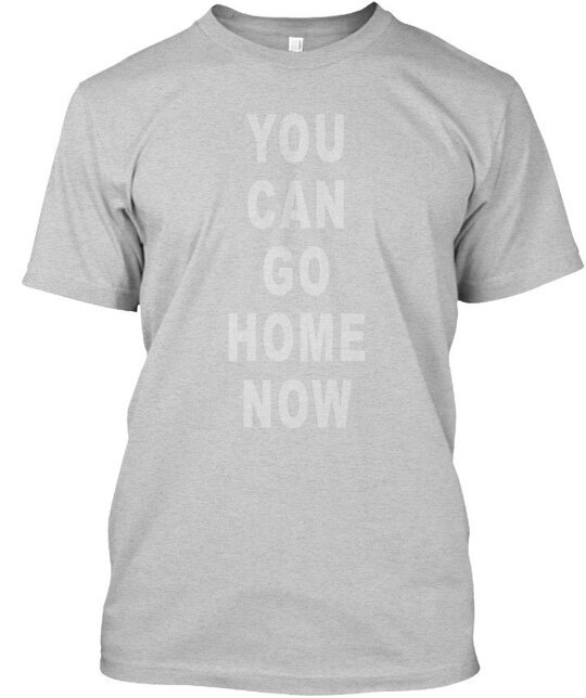 You Can Go Home Now Gym - T-Shirt Made in the USA Size S to 5XL