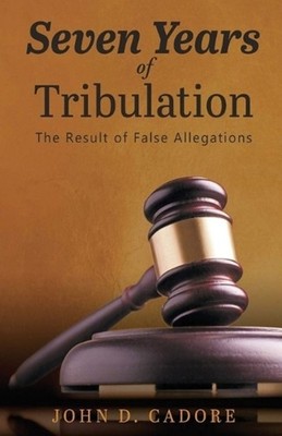 Seven Years of Tribulation: The Result of False Allegations by John Dale Cadore