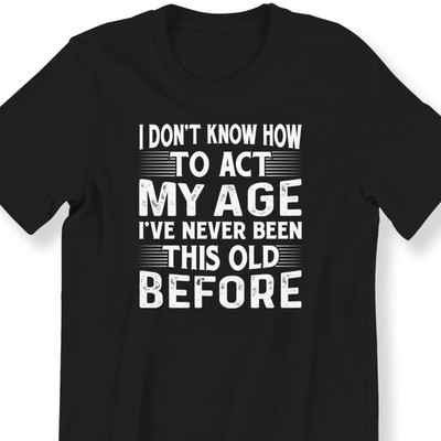#26 I Don't Know How To Act My Age I've Never Been This Old Before For Men And W