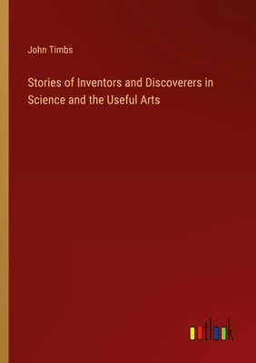 Stories of Inventors and Discoverers in Science and the Useful Arts John Timbs