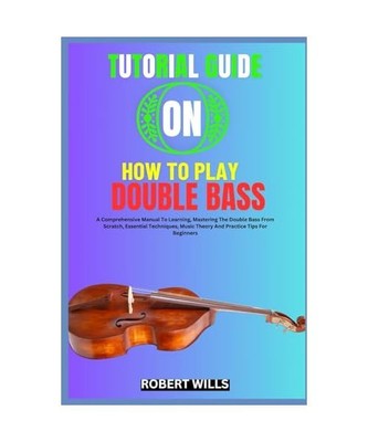 TUTORIAL GUIDE ON HOW TO PLAY DOUBLE BASS: A Comprehensive Manual To Learning, M