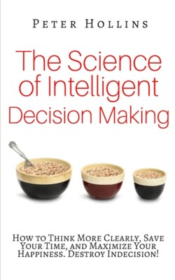 The Science Of Intelligent Decision Making: How To Think More Clearly, Save...