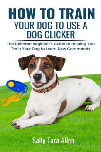 How To Train Your Dog To Use A Dog Clicker: The Ultimate Beginner's Guide to ...