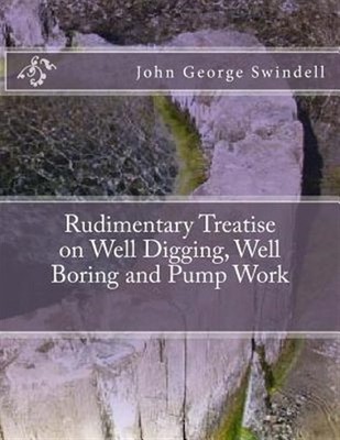 Rudimentary Treatise on Well Digging, Well Boring and Pump Work by Swindell, ...