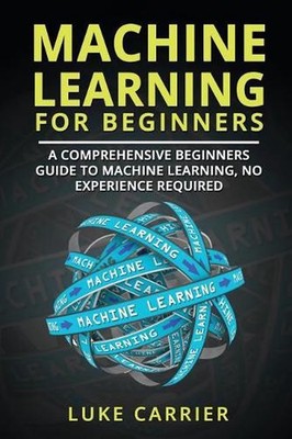 Machine Learning For Beginners: A Comprehensive Beginners Guide To Machine Learn