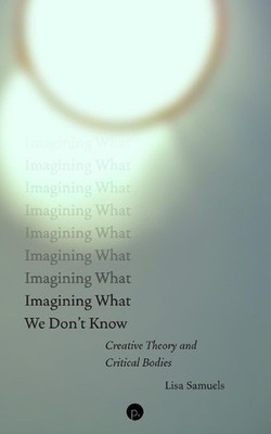 Imagining What We Don't Know: Creative Theory and Critical Bodies by Lisa Samuel